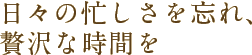 日々の忙しさを忘れ、贅沢な時間を